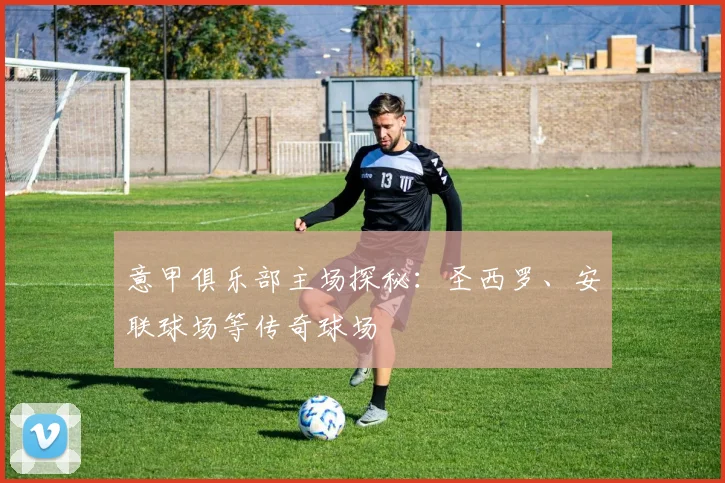意甲俱乐部主场探秘：圣西罗、安联球场等传奇球场